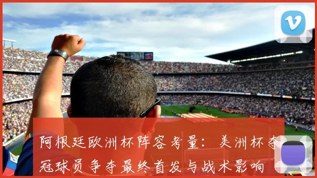 阿根廷欧洲杯阵容考量：美洲杯夺冠球员争夺最终首发与战术影响