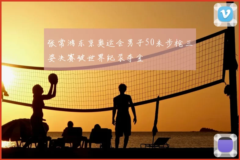 张常鸿东京奥运会男子50米步枪三姿决赛破世界纪录夺金