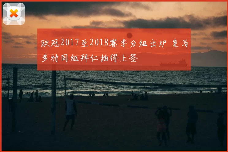 欧冠2017至2018赛季分组出炉 皇马多特同组拜仁抽得上签
