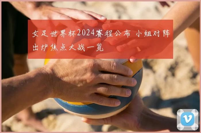 女足世界杯2024赛程公布 小组对阵出炉焦点大战一览