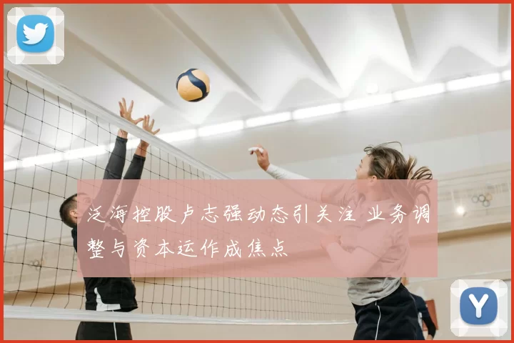 泛海控股卢志强动态引关注 业务调整与资本运作成焦点