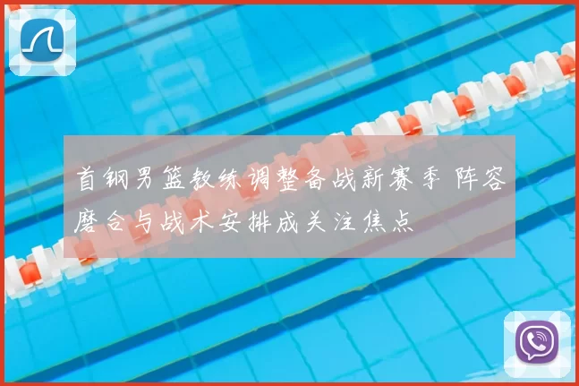 首钢男篮教练调整备战新赛季 阵容磨合与战术安排成关注焦点