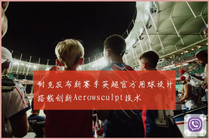 耐克发布新赛季英超官方用球设计搭载创新Aerowsculpt技术