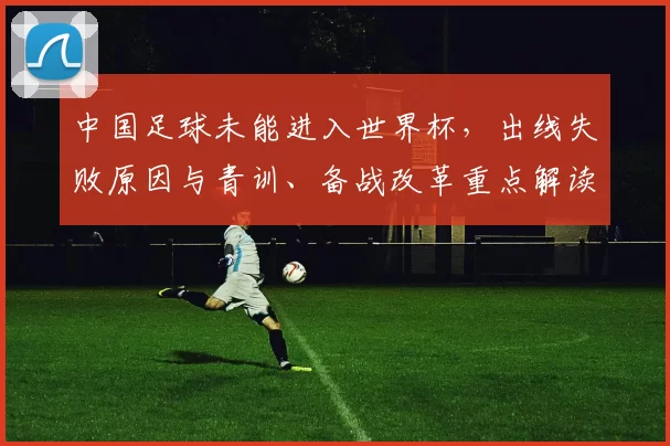 中国足球未能进入世界杯，出线失败原因与青训、备战改革重点解读