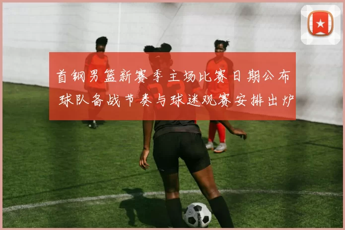 首钢男篮新赛季主场比赛日期公布 球队备战节奏与球迷观赛安排出炉