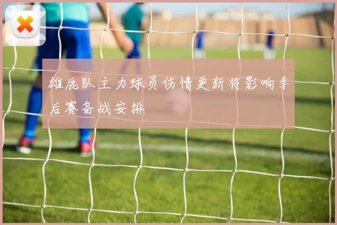 雄鹿队主力球员伤情更新将影响季后赛备战安排