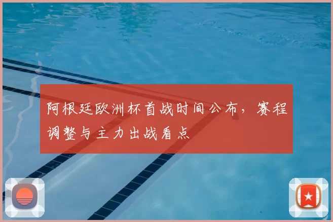 阿根廷欧洲杯首战时间公布，赛程调整与主力出战看点