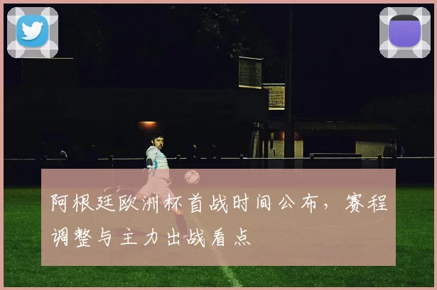 阿根廷欧洲杯首战时间公布，赛程调整与主力出战看点