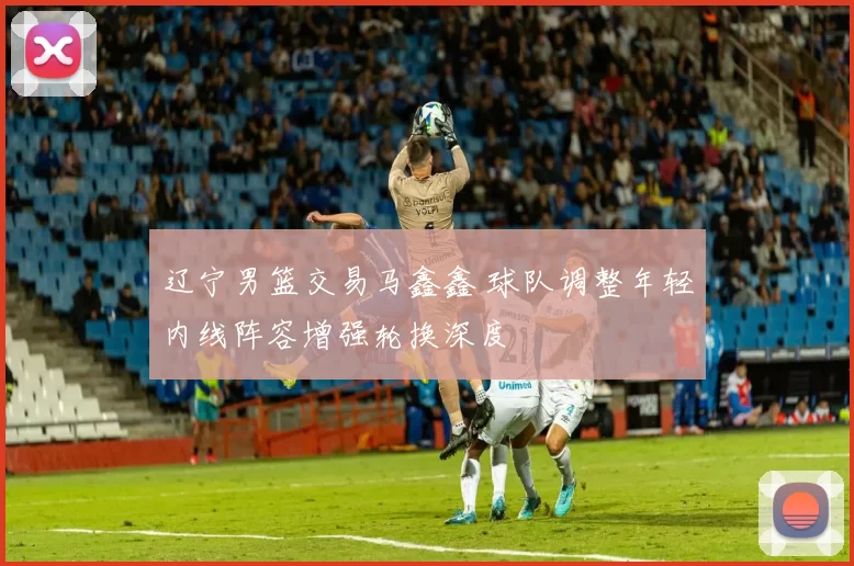 辽宁男篮交易马鑫鑫 球队调整年轻内线阵容增强轮换深度