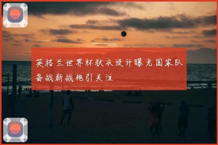 英格兰世界杯秋衣设计曝光国家队备战新战袍引关注