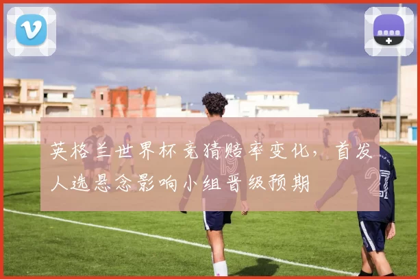 英格兰世界杯竞猜赔率变化，首发人选悬念影响小组晋级预期