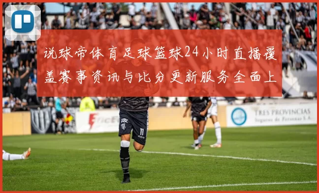 说球帝体育足球篮球24小时直播覆盖赛事资讯与比分更新服务全面上线