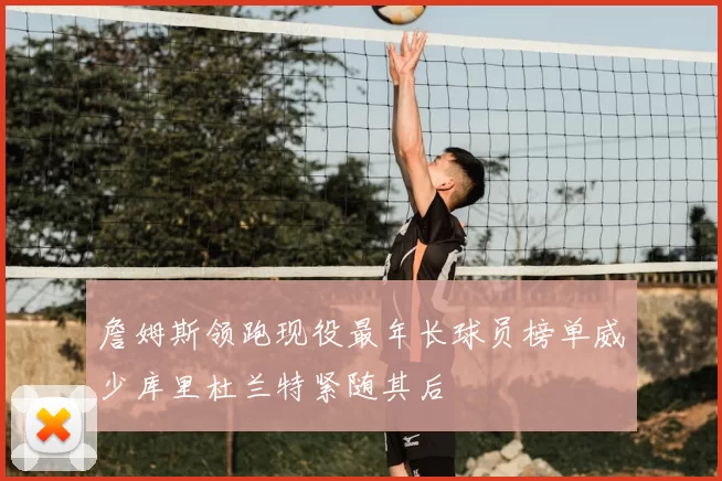 詹姆斯领跑现役最年长球员榜单威少库里杜兰特紧随其后