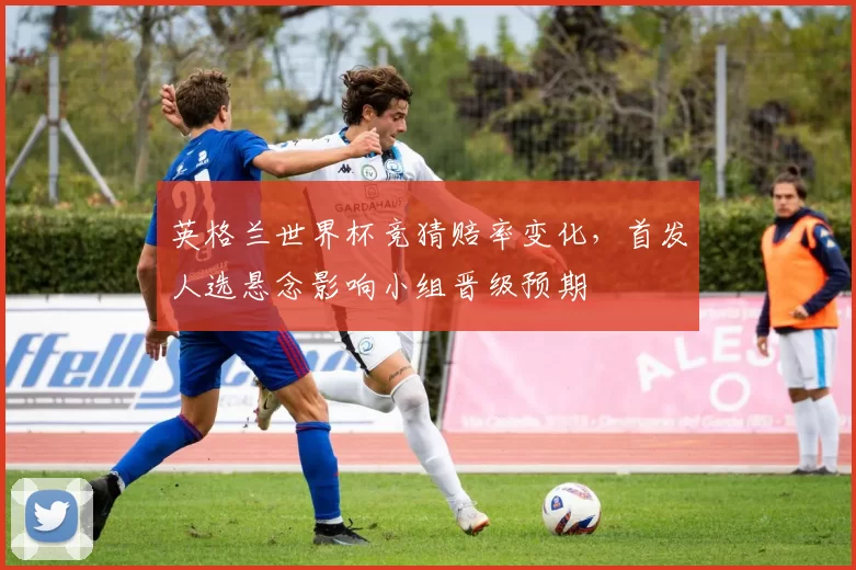 英格兰世界杯竞猜赔率变化，首发人选悬念影响小组晋级预期