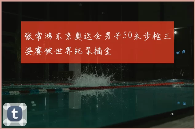 张常鸿东京奥运会男子50米步枪三姿赛破世界纪录摘金