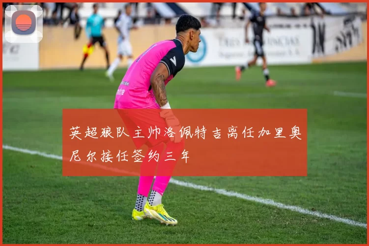 英超狼队主帅洛佩特吉离任加里奥尼尔接任签约三年