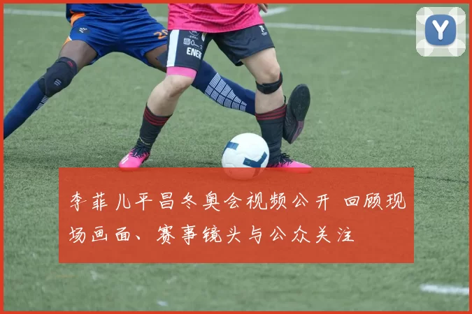 李菲儿平昌冬奥会视频公开 回顾现场画面、赛事镜头与公众关注