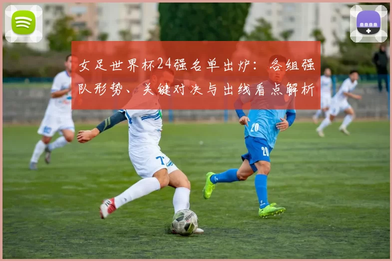 女足世界杯24强名单出炉：各组强队形势、关键对决与出线看点解析