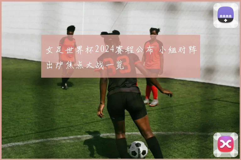 女足世界杯2024赛程公布 小组对阵出炉焦点大战一览