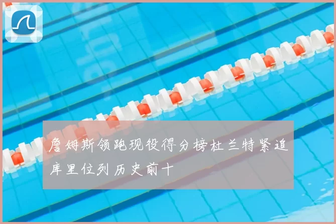 詹姆斯领跑现役得分榜杜兰特紧追库里位列历史前十