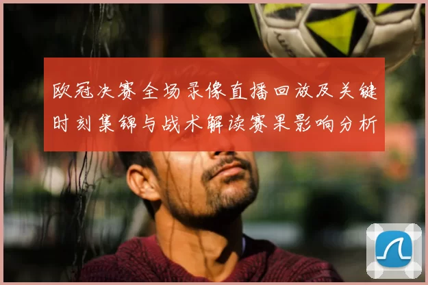 欧冠决赛全场录像直播回放及关键时刻集锦与战术解读赛果影响分析