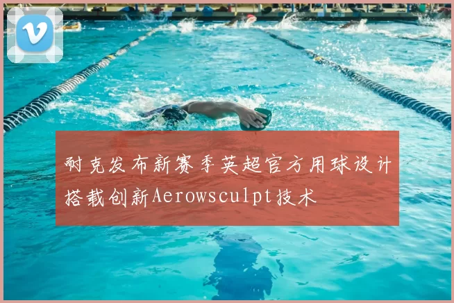 耐克发布新赛季英超官方用球设计搭载创新Aerowsculpt技术