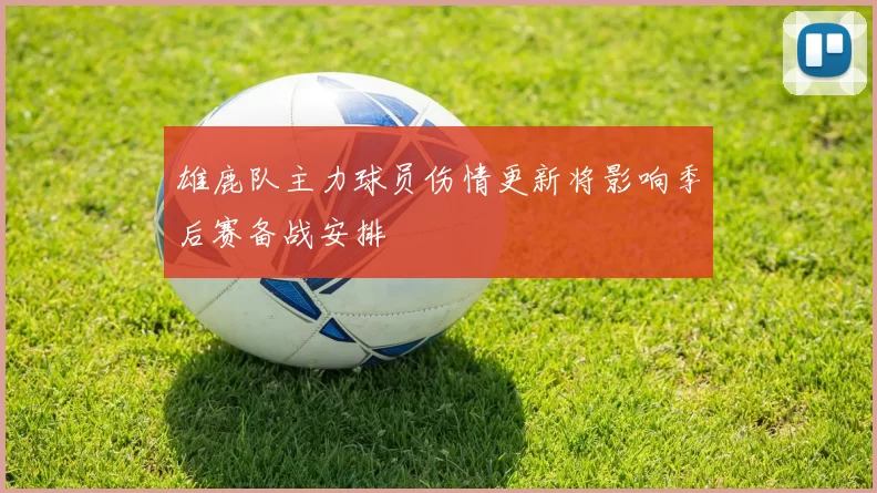 雄鹿队主力球员伤情更新将影响季后赛备战安排