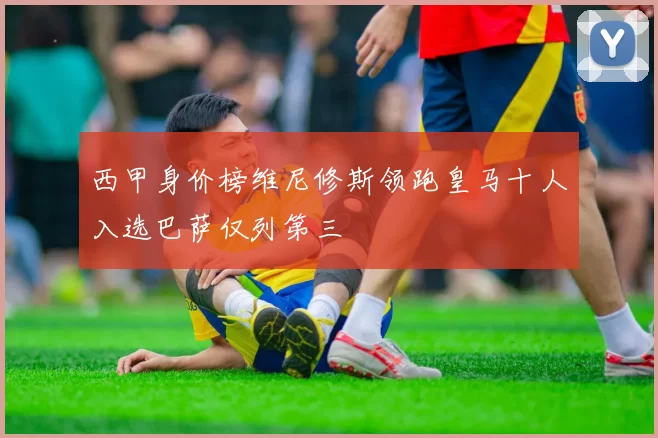 西甲身价榜维尼修斯领跑皇马十人入选巴萨仅列第三