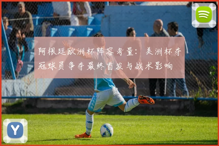 阿根廷欧洲杯阵容考量：美洲杯夺冠球员争夺最终首发与战术影响