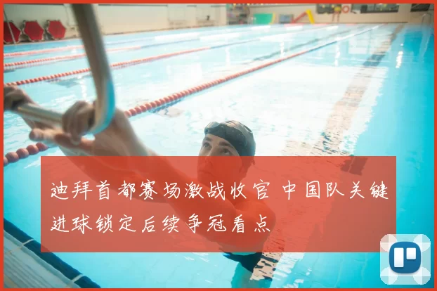 迪拜首都赛场激战收官 中国队关键进球锁定后续争冠看点