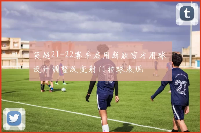 英超21-22赛季启用新款官方用球 设计调整改变射门控球表现