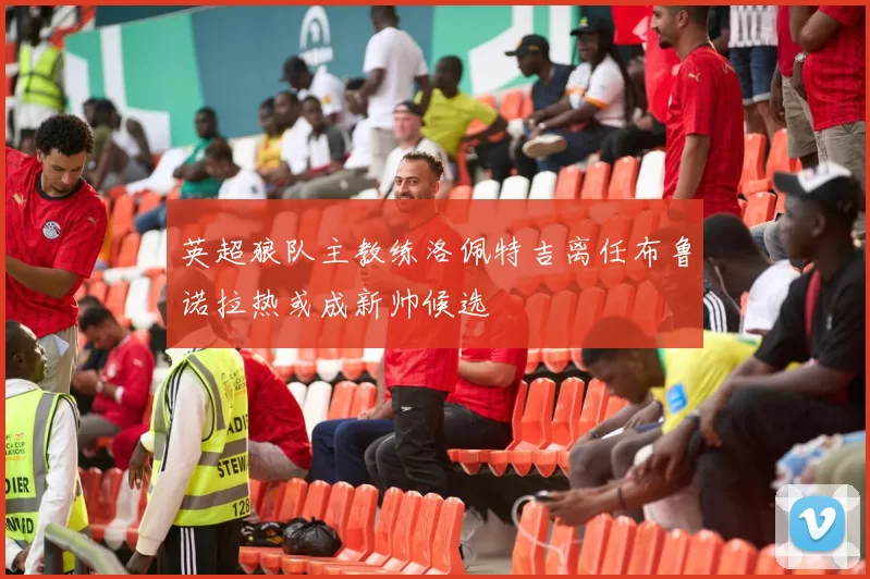 英超狼队主教练洛佩特吉离任布鲁诺拉热或成新帅候选