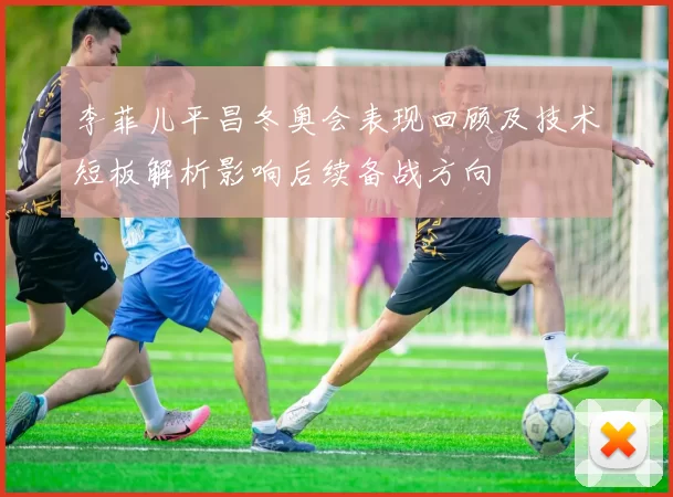 李菲儿平昌冬奥会表现回顾及技术短板解析影响后续备战方向