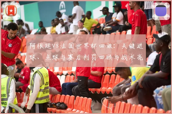 阿根廷vs法国世界杯回放：关键进球、点球与赛后判罚回顾与战术亮点